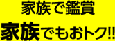 家族で鑑賞家族でもおトク！！