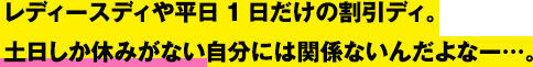 レディースディや平日1日だけの割引ディ。土日しか休みがない自分には関係ないんだよなー…。