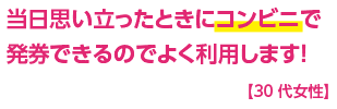 当日思い立ったときにコンビニで発券できるのでよく利用します！【30代女性】