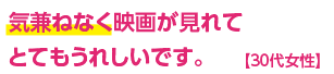 気兼ねなく映画が見れてとてもうれしいです。【30代女性】